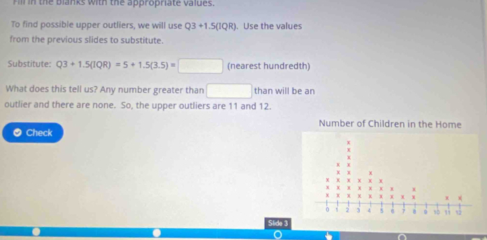 Fill in the blanks with the appropriate values. 
To find possible upper outliers, we will use Q3+1.5(IQR). Use the values 
from the previous slides to substitute. 
Substitute: Q3+1.5(IQR)=5+1.5(3.5)=□ □ (nearest hundredth) 
What does this tell us? Any number greater than □ than will be an 
outlier and there are none. So, the upper outliers are 11 and 12. 
Number of Children in the Home 
Check 
Slide 3