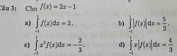 Cho f(x)=2x-1
a) ∈tlimits _(-1)^1f(x)dx=2. ∈tlimits _(-1)^1|f(x)|dx= 5/2 . 
b)
c) ∈tlimits _(-1)^1x^2f(x)dx=- 2/3 . ∈tlimits _(-1)^1x|f(x)|dx= 4/3 
d)