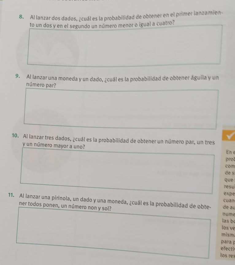 Al lanzar dos dados, ¿cuál es la probabilidad de obtener en el primer lanzamien 
to un dos y en el segundo un número menor o igual a cuatro? 
9. Al lanzar una moneda y un dado, ¿cuál es la probabilidad de obtener águila y un 
número par? 
10. Al lanzar tres dados, ¿cuál es la probabilidad de obtener un número par, un tres 
y un número mayor a uno? 
En e 
prot 
com 
de s 
que 
resul 
expe 
cuan 
11. Al lanzar una pirinola, un dado y una moneda, ¿cuál es la probabilidad de obte- de au 
ner todos ponen, un número non y sol? 
nume 
las b 
los ve 
mism. 
para p 
efecti 
los res