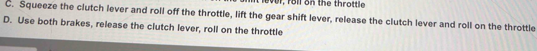 ever, roll on the throttle
C. Squeeze the clutch lever and roll off the throttle, lift the gear shift lever, release the clutch lever and roll on the throttle
D. Use both brakes, release the clutch lever, roll on the throttle