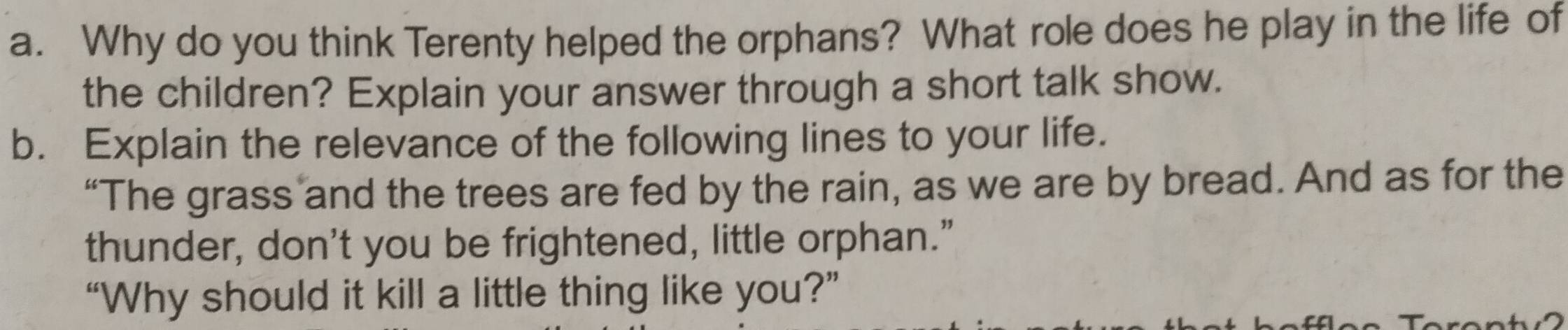 Why do you think Terenty helped the orphans? What role does he play in the life of 
the children? Explain your answer through a short talk show. 
b. Explain the relevance of the following lines to your life. 
“The grass and the trees are fed by the rain, as we are by bread. And as for the 
thunder, don't you be frightened, little orphan.” 
“Why should it kill a little thing like you?”