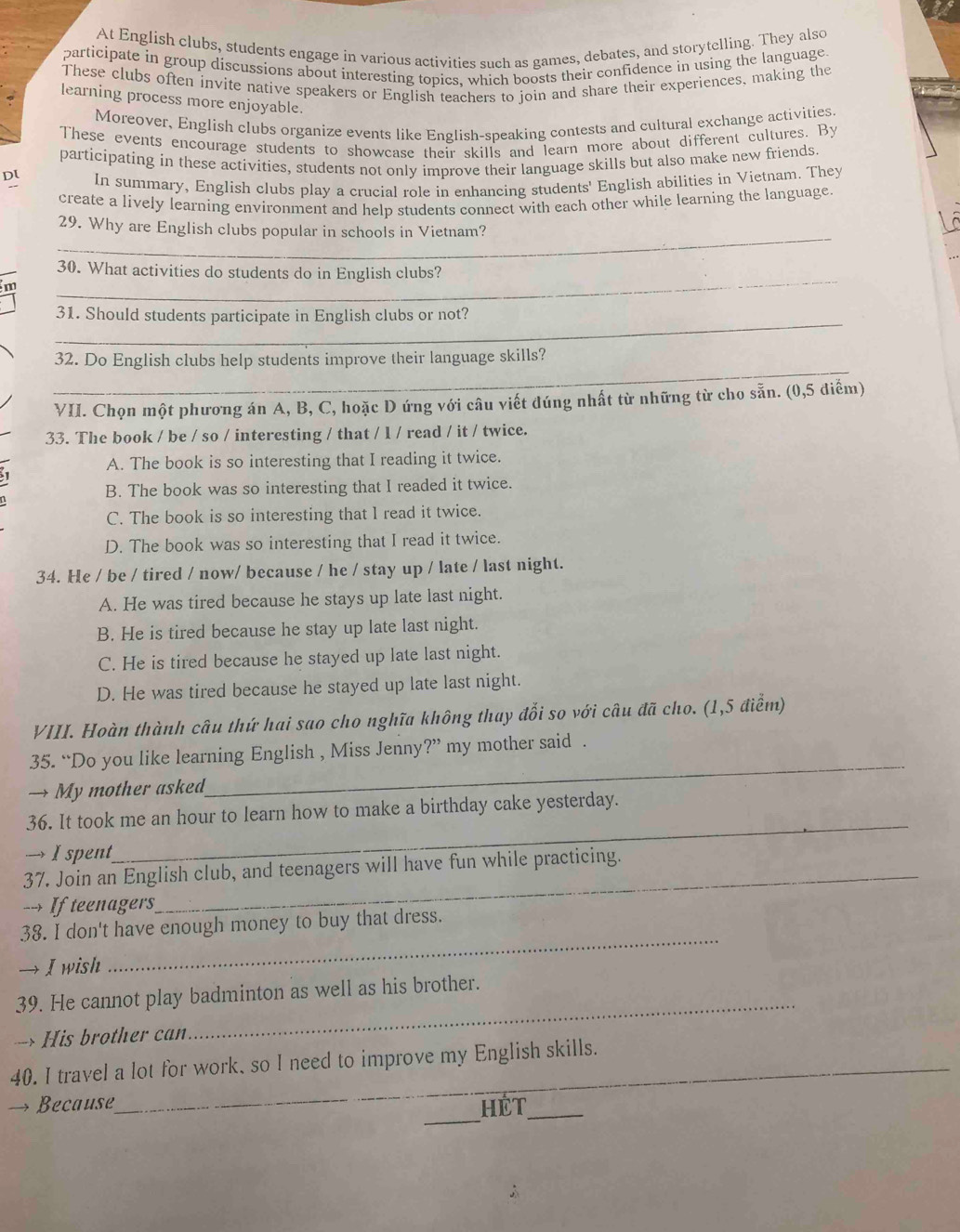 At English clubs, students engage in various activities such as games, debates, and storytelling. They also
participate in group discussions about interesting topics, which boosts their confidence in using the language.
These clubs often invite native speakers or English teachers to join and share their experiences, making the
learning process more enjoyable.
Moreover, English clubs organize events like English-speaking contests and cultural exchange activities
These events encourage students to showcase their skills and learn more about different cultures. By
participating in these activities, students not only improve their language skills but also make new friends
Dl In summary, English clubs play a crucial role in enhancing students' English abilities in Vietnam. They
create a lively learning environment and help students connect with each other while learning the language.
_
29. Why are English clubs popular in schools in Vietnam?
30. What activities do students do in English clubs?
m
_
_
31. Should students participate in English clubs or not?
_
32. Do English clubs help students improve their language skills?
VII. Chọn một phương án A, B, C, hoặc D ứng với câu viết đúng nhất từ những từ cho sẵn. (0,5 điểm)
33. The book / be / so / interesting / that / l / read / it / twice.
A. The book is so interesting that I reading it twice.
B. The book was so interesting that I readed it twice.
C. The book is so interesting that I read it twice.
D. The book was so interesting that I read it twice.
34. He / be / tired / now/ because / he / stay up / late / last night.
A. He was tired because he stays up late last night.
B. He is tired because he stay up late last night.
C. He is tired because he stayed up late last night.
D. He was tired because he stayed up late last night.
VIII. Hoàn thành câu thứ hai sao cho nghĩa không thay đổi so với câu đã cho. (1,5 điểm)
35. “Do you like learning English , Miss Jenny ?” my mother said .
→ My mother asked
_
36. It took me an hour to learn how to make a birthday cake yesterday.
→ I spent
_
37. Join an English club, and teenagers will have fun while practicing.
--> If teenagers
38. I don't have enough money to buy that dress.
→ I wish
_
_
39. He cannot play badminton as well as his brother.
--> His brother can
40. I travel a lot for work, so I need to improve my English skills.
_
→ Because HÊt_
