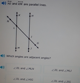 overleftrightarrow HJ and overleftrightarrow KM are parallel lines.
Which angles are adjacent angles?
D ∠ JIL and ∠ MLN ∠ JIL and ∠ MLI
∠ JIL and ∠ HIG ∠ JIL and ∠ JIG