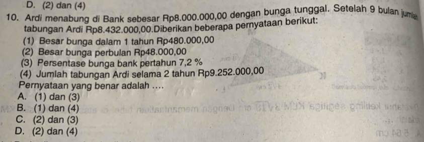 D. (2) dan (4)
10. Ardi menabung di Bank sebesar Rp8.000.000,00 dengan bunga tunggal. Setelah 9 bulan juma
tabungan Ardi Rp8.432.000,00.Diberikan beberapa pernyataan berikut:
(1) Besar bunga dalam 1 tahun Rp480.000,00
(2) Besar bunga perbulan Rp48.000,00
(3) Persentase bunga bank pertahun 7,2 %
(4) Jumlah tabungan Ardi selama 2 tahun Rp9.252.000,00
Pernyataan yang benar adalah ....
A. (1) dan (3)
B. (1) dan (4)
C. (2) dan (3)
D. (2) dan (4)