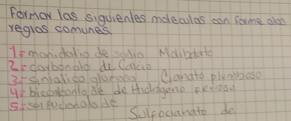 Formor las siquientes moleculas con forme alos 
reglas comunes. 
1smonidatio de sodio Mdlbdato
25 daybonate de Calco 
3fsnialico glomase Canato plumboso 
us bicoudonlo de de tdrageno Ferioso 
5isp fochonatode 
Sulcbcanate de