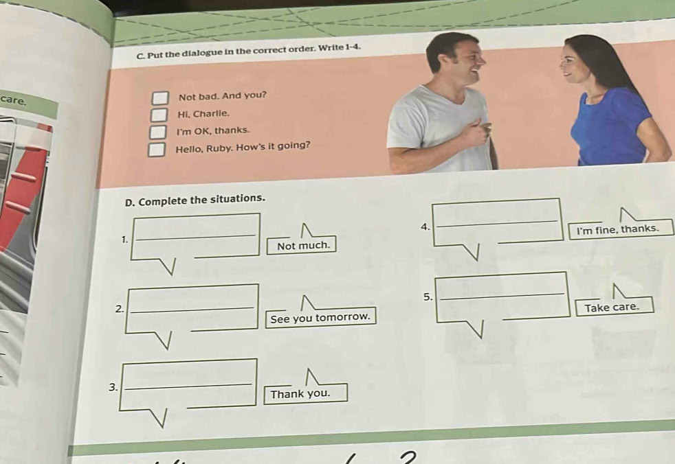 Put the dialogue in the correct order. Write 1-4. 
care. 
Not bad. And you? 
Hi, Charlie. 
I'm OK, thanks. 
Hello, Ruby. How's it going? 
D. Complete the situations. 
4. 
_ 
I'm fine, thanks. 
1. 
_ 
_ 
Not much. 
__ 
5. 
_ 
_ 
_ 
2. __Take care. 
_ 
See you tomorrow. 
3. 
_ 
_ 
_ 
Thank you.