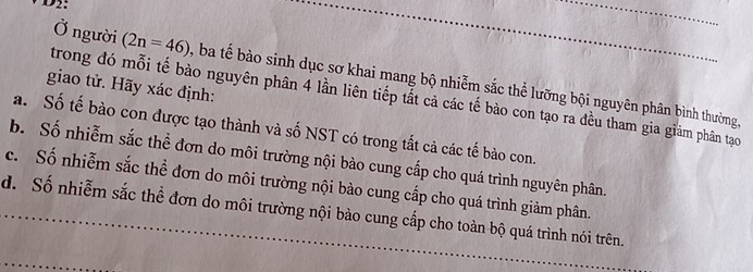 D2:
Ở người (2n=46) ba tế bào sinh dục sơ khai mang bộ nhiễm sắc thể lưỡng bội nguyên phân bình thường,
giao tử. Hãy xác định:
trong đó mỗi tế bào nguyên phân 4 lần liên tiếp tất cả các tế bào con tạo ra đều tham gia giảm phân tạo
a. Số tế bào con được tạo thành và số NST có trong tắt cả các tế bào con.
b. Số nhiễm sắc thể đơn do môi trường nội bào cung cấp cho quá trình nguyên phân.
c. Số nhiễm sắc thể đơn do môi trường nội bào cung cấp cho quá trình giảm phân.
d. Số nhiễm sắc thể đơn do môi trường nội bào cung cấp cho toàn bộ quá trình nói trên.