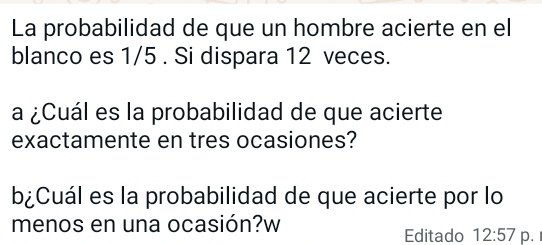 La probabilidad de que un hombre acierte en el 
blanco es 1/5. Si dispara 12 veces. 
a ¿Cuál es la probabilidad de que acierte 
exactamente en tres ocasiones? 
b¿Cuál es la probabilidad de que acierte por lo 
menos en una ocasión?w Editado 12:57 p.