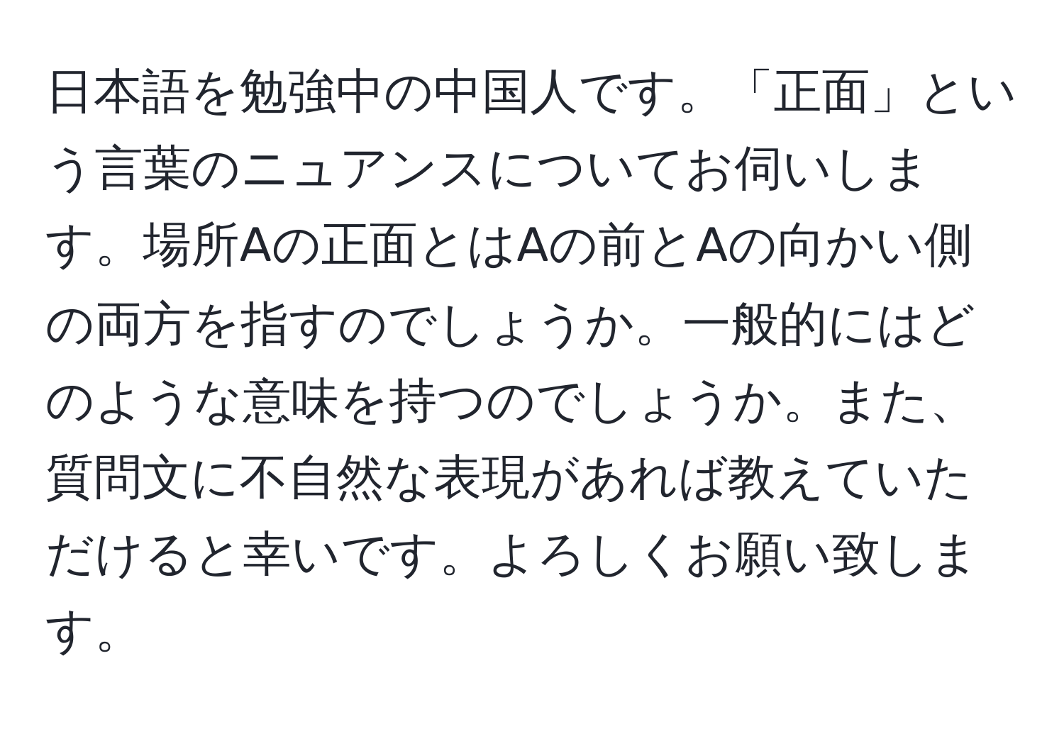 日本語を勉強中の中国人です。「正面」という言葉のニュアンスについてお伺いします。場所Aの正面とはAの前とAの向かい側の両方を指すのでしょうか。一般的にはどのような意味を持つのでしょうか。また、質問文に不自然な表現があれば教えていただけると幸いです。よろしくお願い致します。