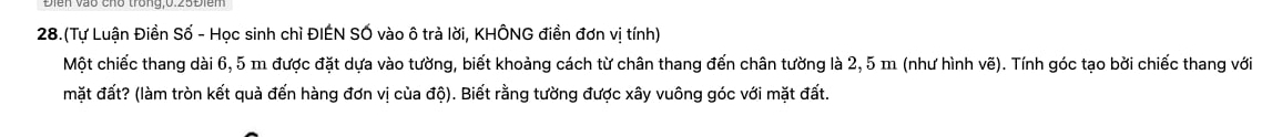 28.(Tự Luận Điền Số - Học sinh chì ĐIÉN SỐ vào ô trà lời, KHÔNG điền đơn vị tính) 
Một chiếc thang dài 6, 5 m được đặt dựa vào tường, biết khoảng cách từ chân thang đến chân tường là 2, 5 m (như hình vẽ). Tính góc tạo bởi chiếc thang với 
mặt đất? (làm tròn kết quả đến hàng đơn vị của độ). Biết rằng tường được xây vuông góc với mặt đất.