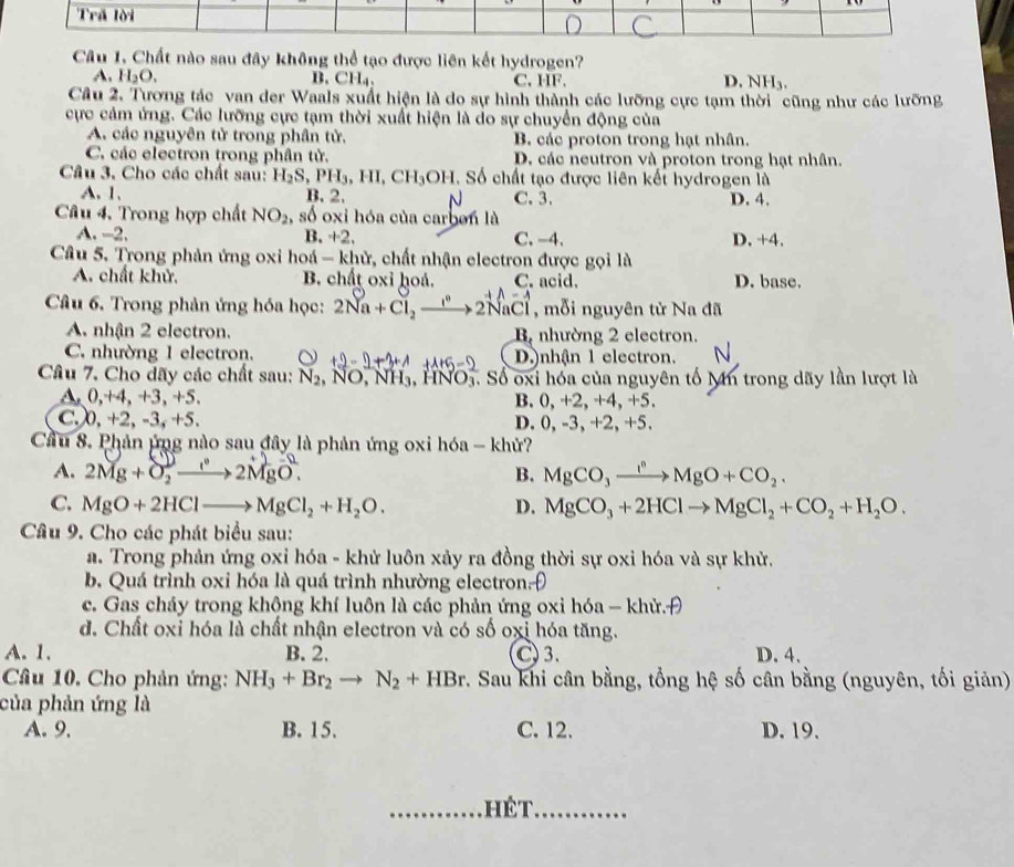 Trấ lời
Câu 1. Chất nào sau đây không thể tạo được liên kết hydrogen?
A. H_2O. B. CH₄、 C. HF. D. NH_3.
Câu 2. Tương tác van der Waals xuất hiện là do sự hình thành các lưỡng cực tạm thời cũng như các lưỡng
cực cảm ứng. Các lưỡng cực tạm thời xuất hiện là do sự chuyển động của
A. các nguyên tử trong phân tử. B. các proton trong hạt nhân.
C. các electron trong phân tử. D. các neutron và proton trong hạt nhân.
Câu 3. Cho các chất sau: H_2S,PH_3,HI,CH_3OH Số chất tạo được liên kết hydrogen là
A. 1. B. 2. C. 3. D. 4.
Câu 4, Trong hợp chất NO_2 , số oxi hóa của carben là
A. -2. B +2, C. -4. ) +4.
Câu 5. Trong phản ứng oxi hoá - khử, chất nhận electron được gọi là
A. chất khử. B. chất oxỉ hoá. C. acid. D. base.
Câu 6. Trong phản ứng hóa học: 2Na +Cl,—→ 2NaCl , mỗi nguyên tử Na đã
A. nhận 2 electron. B nhường 2 electron.
C. nhường 1 electron. D.)nhận 1 electron.
Câu 7. Cho dãy các chất sau: N_2,NO,NH_3,HNO_3^(-. Số oxi hóa của nguyên tố Mn trong dãy lần lượt là
A, 0,+4, +3, +5. B. 0, +2, +4, +5.
C. 0,+2,-3, +5. D. 0, -3, +2, +5.
Cầu 8. Phản ứng nào sau đây là phản ứng oxi hóa - khử?
A. 2Mg + O, →→2MgO. B. MgCO_3)xrightarrow I^nMgO+CO_2.
C. MgO+2HClto MgCl_2+H_2O. D. MgCO_3+2HClto MgCl_2+CO_2+H_2O.
Cầâu 9. Cho các phát biểu sau:
a. Trong phản ứng oxi hóa - khử luôn xảy ra đồng thời sự oxi hóa và sự khử.
b. Quá trình oxi hóa là quá trình nhường electronĐ
c. Gas cháy trong không khí luôn là các phản ứng oxi hóa - khử.H
d. Chất oxỉ hóa là chất nhận electron và có số oxỉ hóa tăng.
A. 1. B. 2. C 3. D. 4.
Câu 10. Cho phản ứng: NH_3+Br_2to N_2+HBr v. Sau khi cân bằng, tổng hệ số cân bằng (nguyên, tối giản)
của phản ứng là
A. 9, B. 15. C. 12. D. 19.
hé  t,