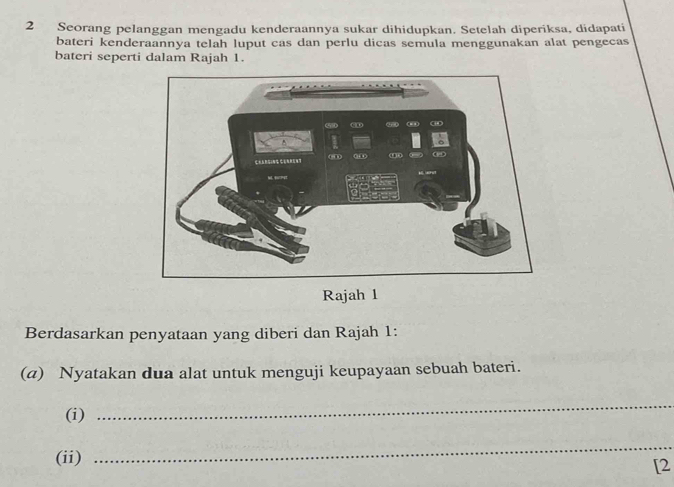 Seorang pelanggan mengadu kenderaannya sukar dihidupkan. Setelah diperiksa, didapati 
bateri kenderaannya telah luput cas dan perlu dicas semula menggunakan alat pengecas 
bateri seperti dalam Rajah 1. 
Rajah 1 
Berdasarkan penyataan yang diberi dan Rajah 1: 
(a) Nyatakan dua alat untuk menguji keupayaan sebuah bateri. 
(i) 
_ 
(ii) 
_ 
[2