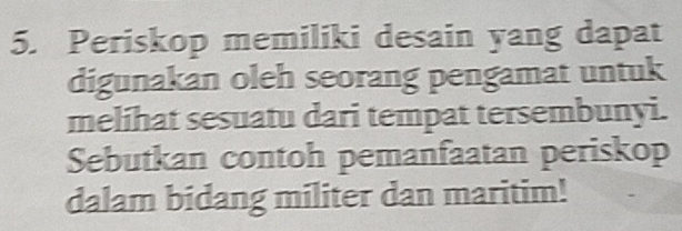 Periskop memiliki desain yang dapat 
digunakan oleh seorang pengamat untuk 
melihat sesuatu dari tempat tersembunyi. 
Sebutkan contoh pemanfaatan periskop 
dalam bidang militer dan maritim!