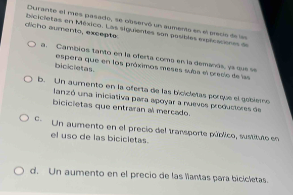 Durante el mes pasado, se observó un aumento en el precio de las
dicho aumento, excepto:
bicicletas en México. Las siguientes son posibles explicaciones de
a. Cambios tanto en la oferta como en la demanda, ya que se
bicicletas.
espera que en los próximos meses suba el precio de las
b. Un aumento en la oferta de las bicicletas porque el gobierno
lanzó una iniciativa para apoyar a nuevos productores de
bicicletas que entraran al mercado.
c. Un aumento en el precio del transporte público, sustituto en
el uso de las bicicletas.
d. Un aumento en el precio de las llantas para bicicletas.