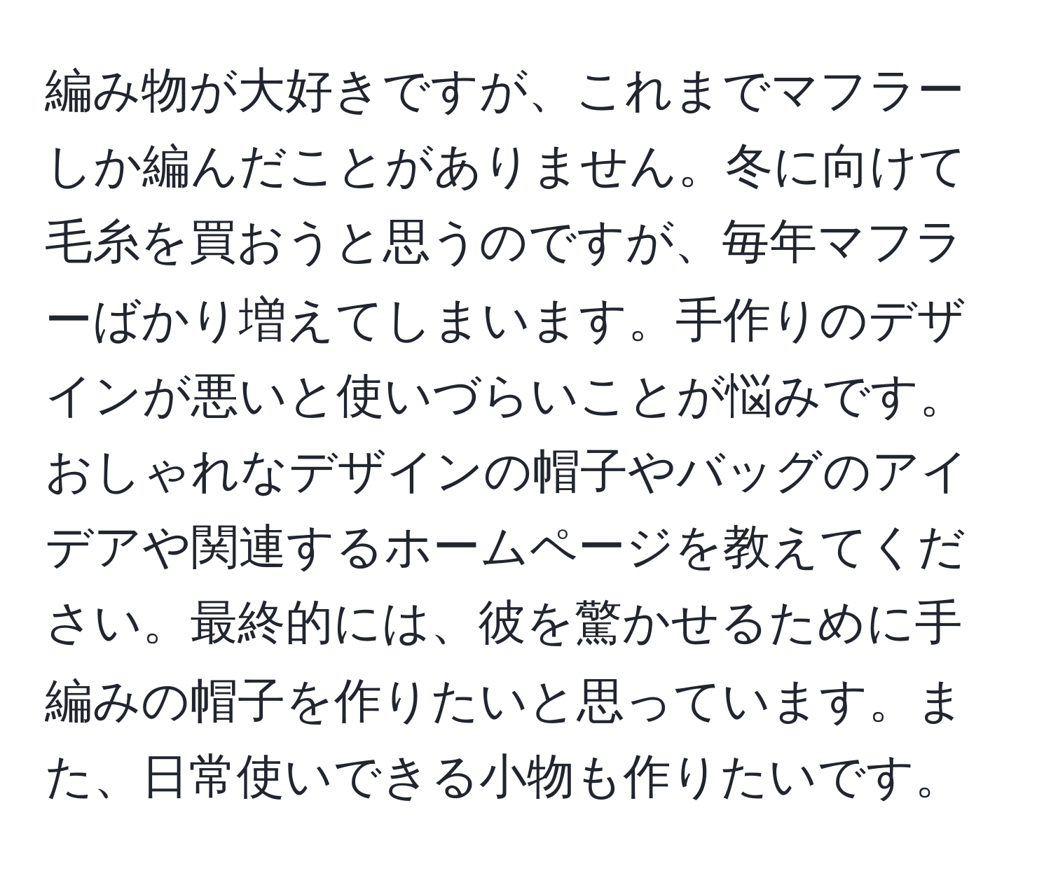 編み物が大好きですが、これまでマフラーしか編んだことがありません。冬に向けて毛糸を買おうと思うのですが、毎年マフラーばかり増えてしまいます。手作りのデザインが悪いと使いづらいことが悩みです。おしゃれなデザインの帽子やバッグのアイデアや関連するホームページを教えてください。最終的には、彼を驚かせるために手編みの帽子を作りたいと思っています。また、日常使いできる小物も作りたいです。