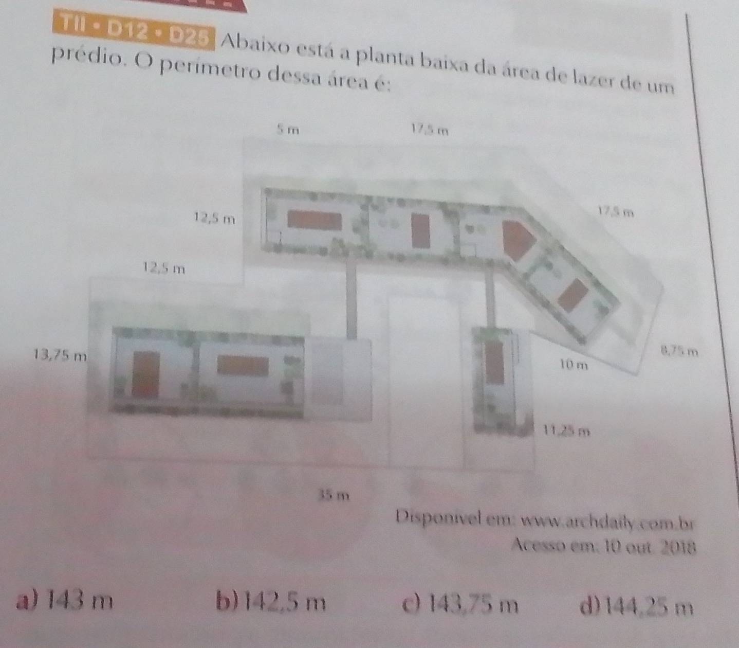 TIl e D12 - D25, Abaixo está a planta baixa da área de lazer de um
prédio. O perímetro dessa área é:
35 m
Disponível em: www.archdaily.com.br
Acesso em. 10 out. 2018
a) 143 m b) 142,5 m c) 143,75 m d) 144,25 m