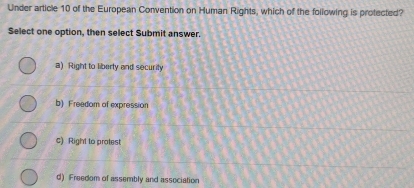 Under article 10 of the European Convention on Human Rights, which of the following is protected?
Select one option, then select Submit answer.
a) Right to liberty and security
b) Freedom of expression
c) Right to protest
d) Freedom of assembly and association