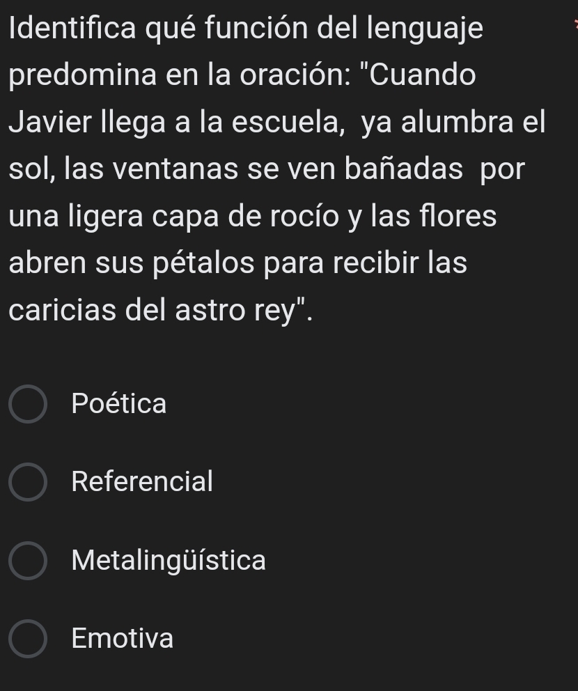 Identifica qué función del lenguaje
predomina en la oración: "Cuando
Javier llega a la escuela, ya alumbra el
sol, las ventanas se ven bañadas por
una ligera capa de rocío y las flores
abren sus pétalos para recibir las
caricias del astro rey".
Poética
Referencial
Metalingüística
Emotiva