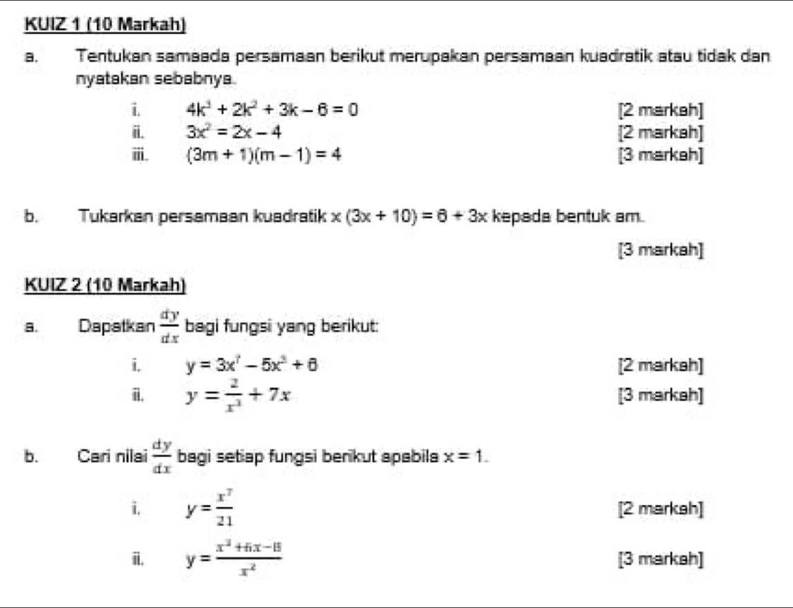 KUIZ 1 (10 Markah) 
B. Tentukan samaada persamaan berikut merupakan persamaan kuadratik atau tidak dan 
nyatakan sebabnya. 
i 4k^3+2k^2+3k-6=0 [2 markah] 
ii. 3x^2=2x-4 [2 markah] 
ⅲ. (3m+1)(m-1)=4 [3 markah] 
b. Tukarkan persamaan kuadratik x(3x+10)=6+3x kepada bentuk am. 
[3 markah] 
KUIZ 2 (10 Markah) 
a. Dapatkan  dy/dx  bagi fungsi yang berikut: 
i, y=3x^7-5x^3+6 [2 markah] 
i. y= 2/x^3 +7x [3 markah] 
b. Cari nilai  dy/dx  bagi setap fungsi benkut apabila x=1. 
i y= x^7/21  [2 markah] 
i. y= (x^2+5x-15)/x^2  [3 markah]