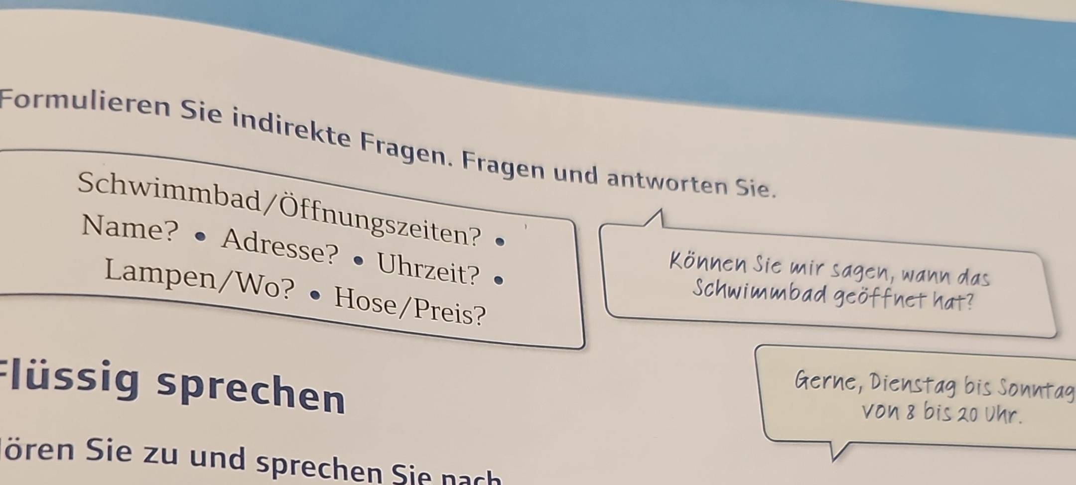 Formulieren Sie indirekte Fragen. Fragen und antworten Sie. 
Schwimmbad/Öffnungszeiten? 
Name? •Adresse? • Uhrzeit? 
Sie mir sagen 
Lampen/Wo? · Hose/Preis? 
Flüssig sprechen 
ören Sie zu und sprechen Sie nach