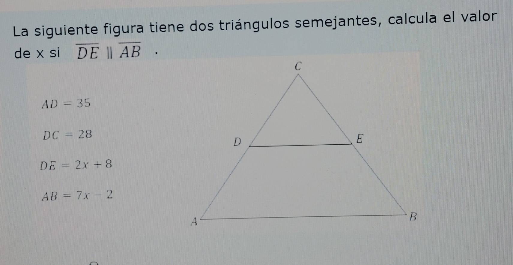 La siguiente figura tiene dos triángulos semejantes, calcula el valor
de x si overline DE||overline AB·
AD=35
DC=28
DE=2x+8
AB=7x-2