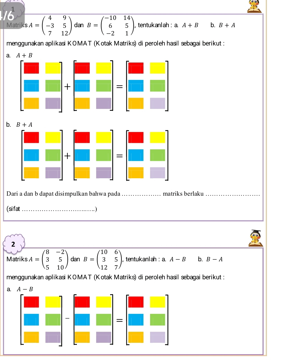 A=beginpmatrix 4&9 -3&5 7&12endpmatrix dan B=beginpmatrix -10&14 6&5 -2&1endpmatrix , tentukanlah : a. A+B b. B+A
Matriks
menggunakan aplikasi KOMAT (Kotak Matriks) di peroleh hasil sebagai berikut :
a. A+B
b.
Dari a dan b dapat disimpulkan bahwa pada _matriks berlaku_
(sifat_ . )
2
Matriks A=beginpmatrix 8&-2 3&5 5&10endpmatrix dan B=beginpmatrix 10&6 3&5 12&7endpmatrix , tentukanlah : a. A-B b. B-A
menggunakan aplikasi KOMAT (Kotak Matriks) di peroleh hasil sebagai berikut :
a. A-B