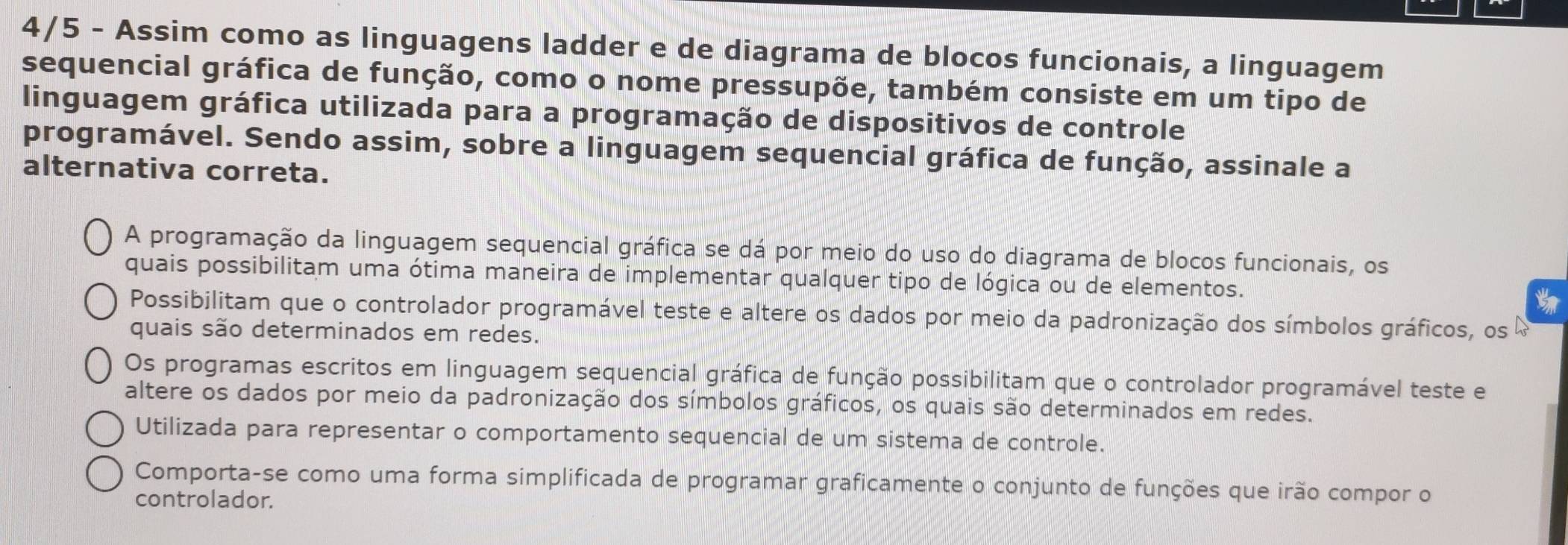 4/5 - Assim como as linguagens ladder e de diagrama de blocos funcionais, a linguagem
sequencial gráfica de função, como o nome pressupõe, também consiste em um tipo de
linguagem gráfica utilizada para a programação de dispositivos de controle
programável. Sendo assim, sobre a linguagem sequencial gráfica de função, assinale a
alternativa correta.
A programação da linguagem sequencial gráfica se dá por meio do uso do diagrama de blocos funcionais, os
quais possibilitam uma ótima maneira de implementar qualquer tipo de lógica ou de elementos.
Possibilitam que o controlador programável teste e altere os dados por meio da padronização dos símbolos gráficos, os
quais são determinados em redes.
Os programas escritos em linguagem sequencial gráfica de função possibilitam que o controlador programável teste e
altere os dados por meio da padronização dos símbolos gráficos, os quais são determinados em redes.
Utilizada para representar o comportamento sequencial de um sistema de controle.
Comporta-se como uma forma simplificada de programar graficamente o conjunto de funções que irão compor o
controlador.