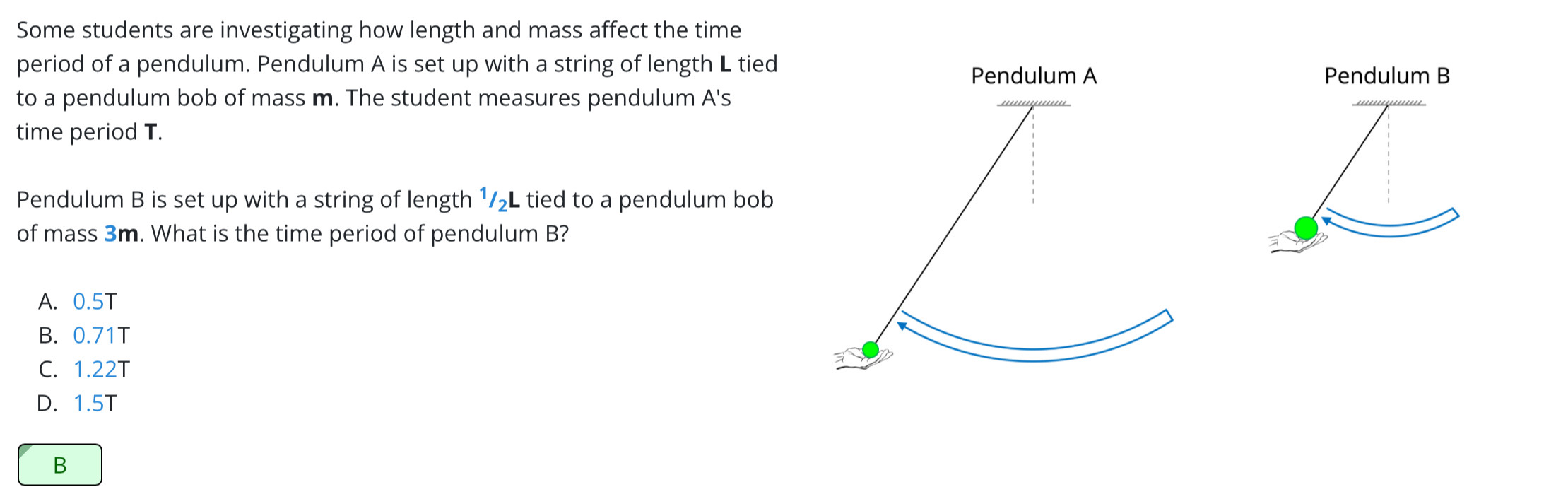 Some students are investigating how length and mass affect the time
period of a pendulum. Pendulum A is set up with a string of length L tiedPendulum B
to a pendulum bob of mass m. The student measures pendulum A's
time period T.
Pendulum B is set up with a string of length 1/₂L tied to a pendulum bob
of mass 3m. What is the time period of pendulum B?
A. 0.5T
B. 0.71T
C. 1.22T
D. 1.5T
B