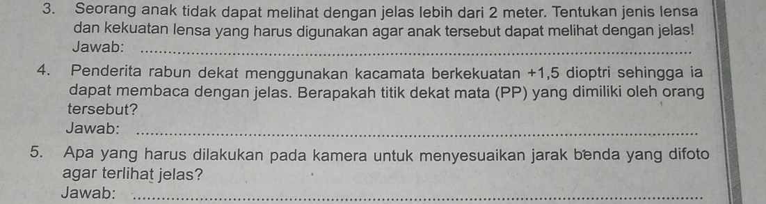 Seorang anak tidak dapat melihat dengan jelas lebih dari 2 meter. Tentukan jenis lensa 
dan kekuatan lensa yang harus digunakan agar anak tersebut dapat melihat dengan jelas! 
Jawab:_ 
4. Penderita rabun dekat menggunakan kacamata berkekuatan +1,5 dioptri sehingga ia 
dapat membaca dengan jelas. Berapakah titik dekat mata (PP) yang dimiliki oleh orang 
tersebut? 
Jawab:_ 
5. Apa yang harus dilakukan pada kamera untuk menyesuaikan jarak benda yang difoto 
agar terlihat jelas? 
Jawab:_