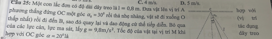 C. 4 m/s. D. 5 m/s.
Cầu 25: Một con lắc đơn có độ dài dây treo là 16 l=0,8m. Đưa vật lên vị trí Ahợp với
phương thẳng đứng OC một góc alpha _0=30° rồi thả nhẹ nhàng, vật sẽ đi xuống O
(vị trí
thấp nhất) rồi đi đến B, sao đó quay lại và dao động cứ thế tiếp diễn. Bỏ quatác dụng
của các lực cản, lực ma sát, lấy g=9,8m/s^2. Tốc độ của vật tại vị trí M khi
hợp với OC góc alpha =20°la dây treo