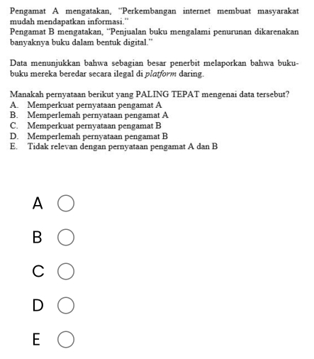 Pengamat A mengatakan, “Perkembangan internet membuat masyarakat
mudah mendapatkan informasi.”
Pengamat B mengatakan, “Penjualan buku mengalami penurunan dikarenakan
banyaknya buku dalam bentuk digital.”
Data menunjukkan bahwa sebagian besar penerbit melaporkan bahwa buku-
buku mereka beredar secara ilegal di platform daring.
Manakah pernyataan berikut yang PALING TEPAT mengenai data tersebut?
A. Memperkuat pernyataan pengamat A
B. Memperlemah pernyataan pengamat A
C. Memperkuat pernyataan pengamat B
D. Memperlemah pernyataan pengamat B
E. Tidak relevan dengan pernyataan pengamat A dan B
A
B
C
F