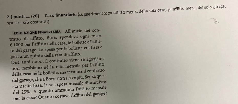 2 [ punti ..../20] Caso finanziario (suggerimento: x= affitto mens. della sola casa, y= affitto mens. del solo garage,
spese =x/5 costanti!) 
EDUCAZIONE FINANZIARIA All'inizio del con- 
tratto di affitto, Boris spendeva ogni mese
€ 1000 per l’affitto della casa, le bollette e l’affit- 
to del garage. La spesa per le bollette era fissa e 
pari a un quinto della rata di affitto. 
Due anni dopo, il contratto viene rinegoziato: 
non cambiano né la rata mensile per l'affitto 
della casa né le bollette, ma termina il contratto 
del garage, che a Boris non serve più. Senza que- 
sta uscita fissa, la sua spesa mensile diminuisce 
del 25%. A quanto ammonta l’affitto mensile 
per la casa? Quanto costava l’affitto del garage?