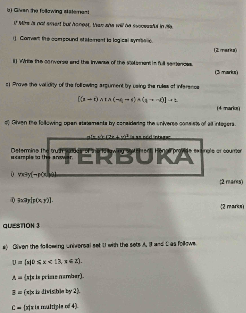 Given the following statement 
If Mira is not smart but honest, then she will be successful in life. 
i) Convert the compound statement to logical symbolic. 
(2 marks) 
ii) Write the converse and the inverse of the statement in full sentences. 
(3 marks) 
c) Prove the validity of the following argument by using the rules of inference
[(sto t)wedge twedge (neg qto s)wedge (qto neg t)]to t. 
(4 marks) 
d) Given the following open statements by considering the universe consists of all integers.
p(x,y):(2x+y)^2 is an odd integer . 
Determine the truth values of the following statement. Hence provide example or counter 
example to the answer. 
1) forall xexists y[neg p(x,y)]
(2 marks) 
ii) exists xexists y[p(x,y)]. 
(2 marks) 
QUESTION 3 
a) Given the following universal set U with the sets A, B and C as follows.
U= x|0≤ x<13,x∈ Z.
A= x|x is prime number).
B= x|x is divisible by 2.
C= x|x is multiple of 4.