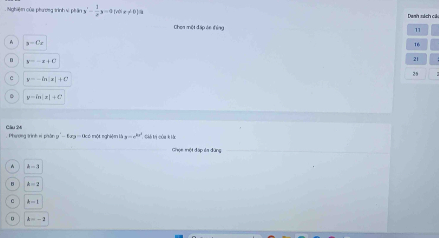 Nghiệm của phương trình vi phân y'- 1/x y=0(vθ ix!= 0)l Danh sách câu
Chọn một đáp án đúng 11
A y=Cx
16
B y=-x+C
21
26
C y=-ln |x|+C
D y=ln |x|+C
Câu 24
. Phương trình vi phân y'-6xy=0c6 một nghiệm là y=e^(kx^3) Giá trị của k là:
Chọn một đáp án đúng
A k=3
B k=2
C k=1
D k=-2