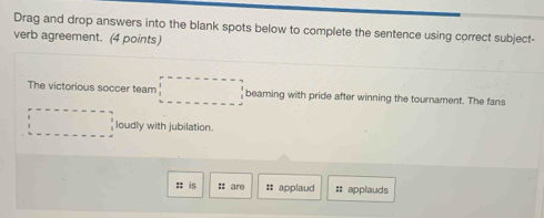 Drag and drop answers into the blank spots below to complete the sentence using correct subject- 
verb agreement. (4 points) 
The victorious soccer team □ beaming with pride after winning the tournament. The fans° loudly with jubilation. 
: is :: are # applaud : applauds