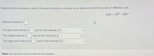 Determine the intervals on which the given function is concave up or down and find the points of inflection. Let
f(x)=(x^2-9)e^x
Inflection Point(s) =□
The left-most interval is □ and on this interval fis ? 
The middle interval is □ , and on this interval f is ？ 
The right-most interval is □ , and on this interval f is ? 
Note: You can earn partial credit on this problem.