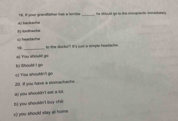 If your grandfather has a terrible_ , he should go to the chiropractic immediately.
a) backache
b) toothache
c) headache
19._ to the doctor? It's just a simple headache.
a) You should go
b) Should I go
c) You shouldn't go
20. If you have a stomachache...
a) you shouldn't eat a lot.
b) you shouldn't buy chili
c) you should stay at home