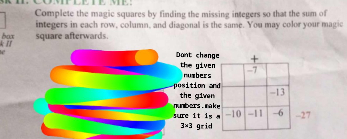 COMPLETE ME: 
Complete the magic squares by finding the missing integers so that the sum of 
integers in each row, column, and diagonal is the same. You may color your magic 
box square afterwards. 
k II 
e 
Dont chang 
the given 
numbers 
position an 
the given 
numbers.mak 
sure it is 7
3* 3 grid