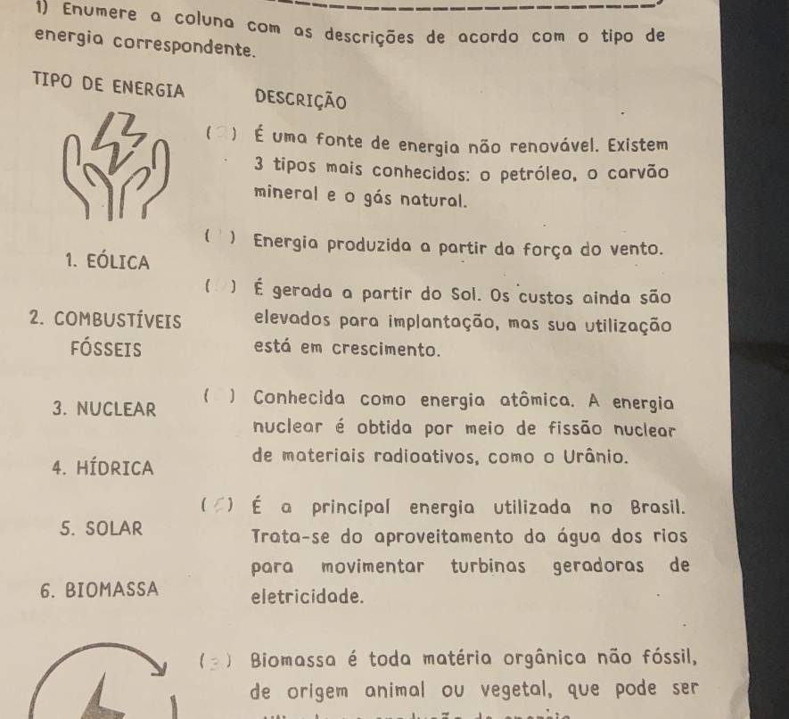 Enumere a coluna com as descrições de acordo com o tipo de
energia correspondente.
TIPO DE ENERGIA DESCRIÇÃO
l ) É uma fonte de energia não renovável. Existem
3 tipos mais conhecidos: o petróleo, o carvão
mineral e o gás natural.
( ) Energia produzida a partir da força do vento.
1. EólicA
( ) É gerada a partir do Sol. Os custos ainda são
2. COMBUSTÍVEIS elevados para implantação, mas sua utilização
fósseis está em crescimento.
3. NUCLEAR ) Conhecida como energia atômica. A energia
nuclear é obtida por meio de fissão nuclear
4. HÍDRICA
de materiais radioativos, como o Urânio.
( *) É a principal energia utilizada no Brasil.
5. SOLAR Trata-se do aproveitamento da água dos rios
para movimentar turbinas geradoras de
6. BIOMASSA eletricidade.
) Biomassa é toda matéria orgânica não fóssil,
de origem animal ou vegetal, que pode ser