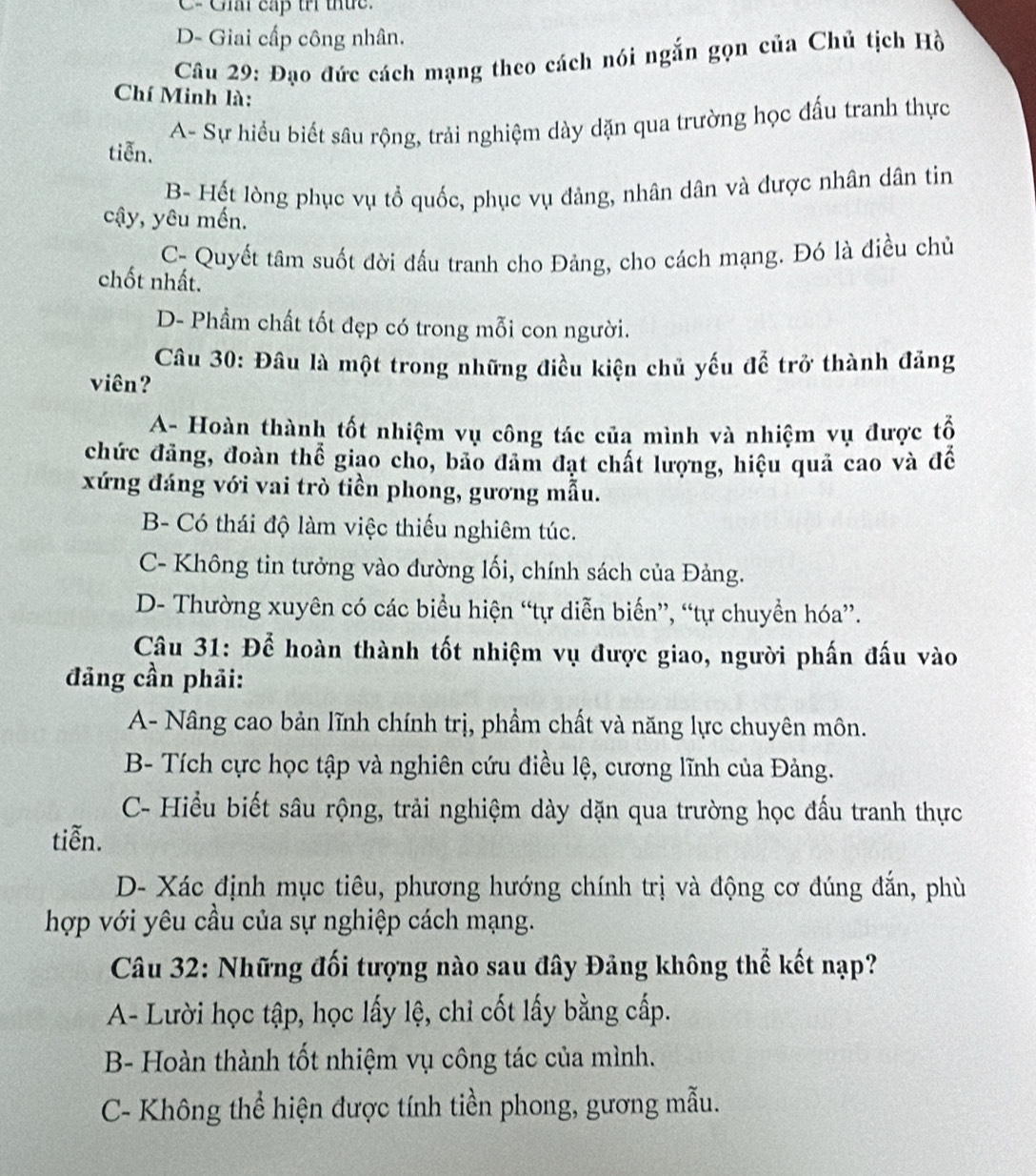 C- Giải cấp trí thức.
D- Giai cấp công nhân.
Câu 29: Đạo đức cách mạng theo cách nói ngắn gọn của Chủ tịch Hồ
Chí Minh là:
A- Sự hiểu biết sâu rộng, trải nghiệm dày dặn qua trường học đấu tranh thực
tiễn.
B- Hết lòng phục vụ tổ quốc, phục vụ đảng, nhân dân và được nhân dân tin
cậy, yêu mến.
C- Quyết tâm suốt đời đầu tranh cho Đảng, cho cách mạng. Đó là điều chủ
chốt nhất.
D- Phẩm chất tốt đẹp có trong mỗi con người.
Câu 30: Đâu là một trong những điều kiện chủ yếu để trở thành đảng
viên?
A- Hoàn thành tốt nhiệm vụ công tác của mình và nhiệm vụ được tổ
chức đảng, đoàn thể giao cho, bảo đâm đạt chất lượng, hiệu quả cao và để
xứng đáng với vai trò tiền phong, gương mẫu.
B- Có thái độ làm việc thiếu nghiêm túc.
C- Không tin tưởng vào đường lối, chính sách của Đảng.
D- Thường xuyên có các biểu hiện “tự diễn biến”, “tự chuyển hóa”.
Câu 31: Để hoàn thành tốt nhiệm vụ được giao, người phần đấu vào
đảng cần phải:
A- Nâng cao bản lĩnh chính trị, phẩm chất và năng lực chuyên môn.
B- Tích cực học tập và nghiên cứu điều lệ, cương lĩnh của Đảng.
C- Hiểu biết sâu rộng, trải nghiệm dày dặn qua trường học đấu tranh thực
tiễn.
D- Xác định mục tiêu, phương hướng chính trị và động cơ đúng đắn, phù
hợp với yêu cầu của sự nghiệp cách mạng.
Câu 32: Những đối tượng nào sau đây Đảng không thể kết nạp?
A- Lười học tập, học lấy lệ, chỉ cốt lấy bằng cấp.
B- Hoàn thành tốt nhiệm vụ công tác của mình.
C- Không thể hiện được tính tiền phong, gương mẫu.