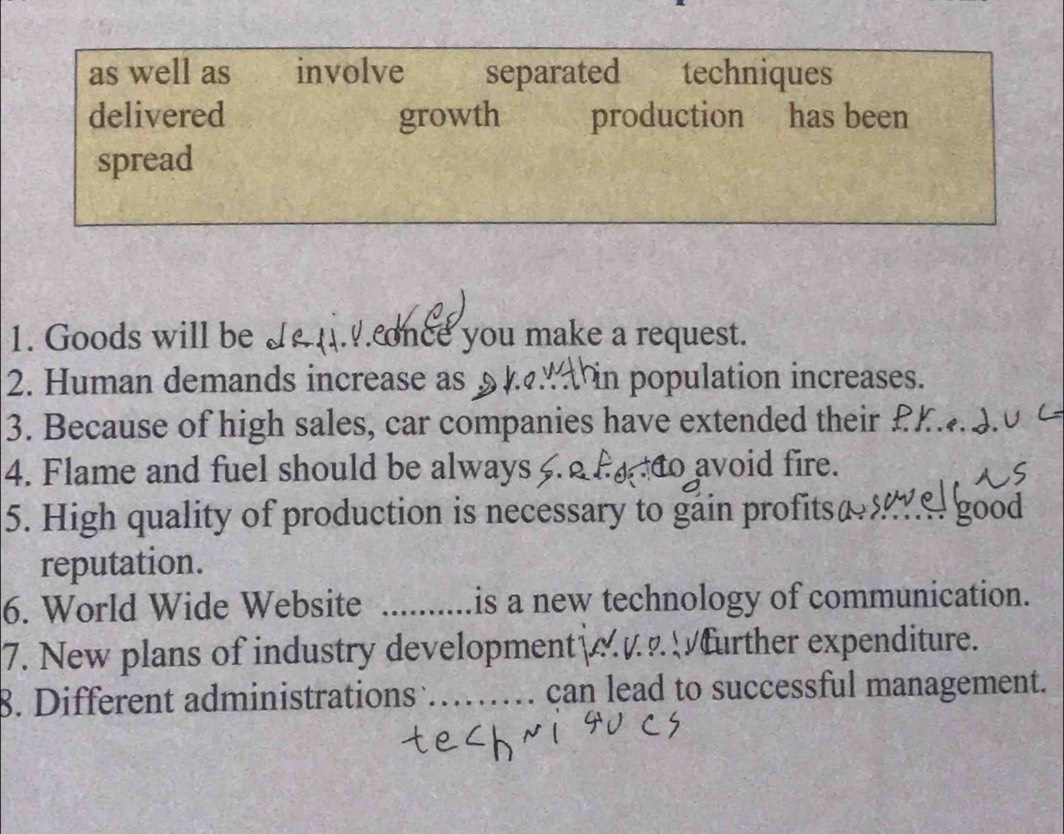 as well as involve separated techniques 
delivered growth production has been 
spread 
1. Goods will be J .. once you make a request. 
2. Human demands increase as § n population increases. 
3. Because of high sales, car companies have extended their £K 3.0
4. Flame and fuel should be always to avoid fire. 
5. High quality of production is necessary to gáin profitsæ8 
wel good 
reputation. 
6. World Wide Website is a new technology of communication. 
7. New plans of industry development further expenditure. 
8. Different administrations _can lead to successful management.