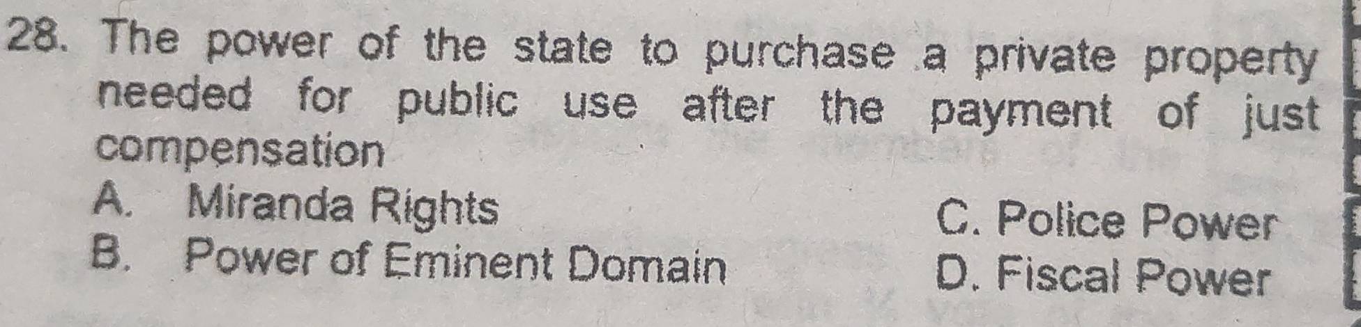 The power of the state to purchase a private property
needed for public use after the payment of just.
compensation
A. Miranda Rights C. Police Power
B. Power of Eminent Domain D. Fiscal Power