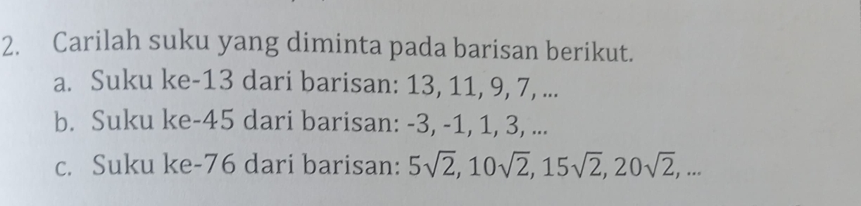 Carilah suku yang diminta pada barisan berikut. 
a. Suku ke -13 dari barisan: 13, 11, 9, 7, ... 
b. Suku ke -45 dari barisan: -3, -1, 1, 3, ... 
c. Suku ke -76 dari barisan: 5sqrt(2), 10sqrt(2), 15sqrt(2), 20sqrt(2),...