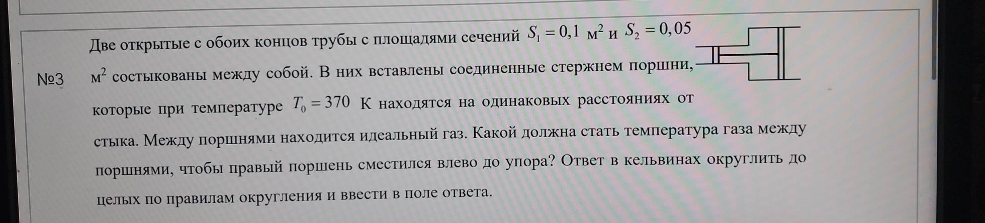 スβе открытые с обоих концов τрубыс πлошалями сечений S_1=0,1_M^(2 u S_2)=0,05
Nº3 M^2 состыкованымежду собой. Вних вставлены соединенные стержнем πорини, 
которые при температуре T_0=370K находяΤся на одинаковых расстояниях от 
стыка. Между πоршенями находится илеальный газ. Какойдолжна стать температура газа между 
поршенями, чтобь правый поршень сместился влеводо упора? Ответ в кельвинах округлить до 
цельΙх по правилам округления и ввести в поле ответа.