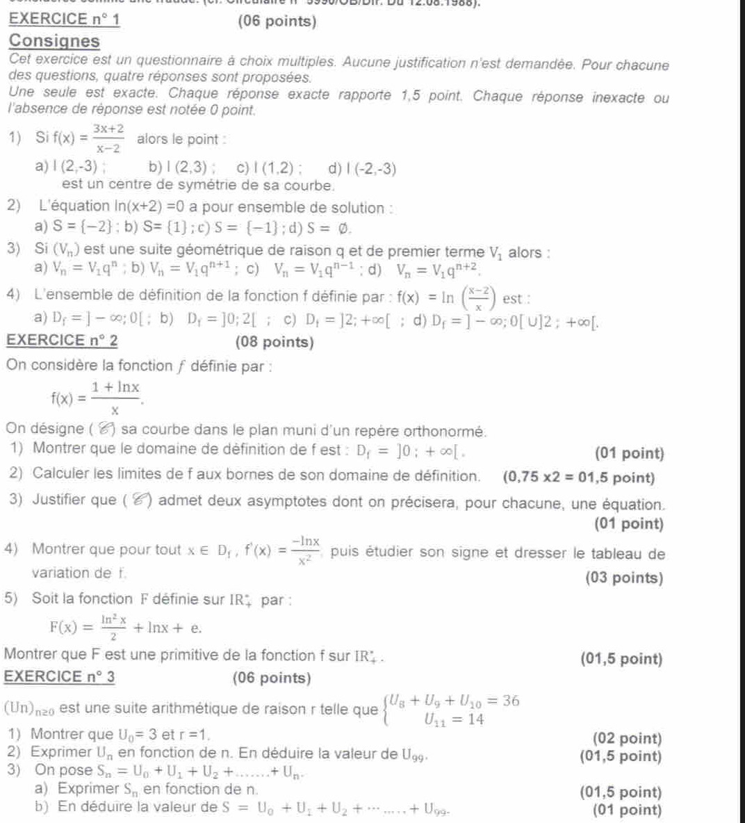 OB/DIr. Du 12.08.1988).
EXERCICE n° 1 (06 points)
Consignes
Cet exercice est un questionnaire à choix multiples. Aucune justification n'est demandée. Pour chacune
des questions, quatre réponses sont proposées.
Une seule est exacte. Chaque réponse exacte rapporte 1,5 point. Chaque réponse inexacte ou
l'absence de réponse est notée 0 point.
1) Si f(x)= (3x+2)/x-2  alors le point :
a) I(2,-3) b) I(2,3) c) I(1,2) d) I(-2,-3)
est un centre de symétrie de sa courbe.
2) L'équation ln (x+2)=0 a pour ensemble de solution :
a) S= -2; b) S= 1 ;c)S= -1; d) S=varnothing .
3) Si (V_n) est une suite géométrique de raison q et de premier terme V_1 alors :
a) V_n=V_1q^n;t V_n=V_1q^(n+1); c) V_n=V_1q^(n-1); d) V_n=V_1q^(n+2).
4) L'ensemble de définition de la fonction f définie par : f(x)=ln ( (x-2)/x ) est :
a) D_f=]-∈fty ;0[; b) D_1=]0;2[; c) D_i=]2;+∈fty [ d) D_f=]-∈fty ;0[∪ ]2;+∈fty [.
EXERCICE _ n°2 (08 points)
On considère la fonction f définie par :
f(x)= (1+ln x)/x .
On désigne (  ) sa  courbe dans le plan muni d'un repère orthonormé.
1) Montrer que le domaine de définition de f est : D_f=]0;+∈fty [. (01 point)
2) Calculer les limites de f aux bornes de son domaine de définition. (0,75* 2=01, ,5 point)
3) Justifier que ( ४) admet deux asymptotes dont on précisera, pour chacune, une équation.
(01 point)
4) Montrer que pour tout x∈ D_1,f'(x)= (-ln x)/x^2  puis étudier son signe et dresser le tableau de
variation de f. (03 points)
5) Soit la fonction F définie sur IR par :
F(x)= ln^2x/2 +ln x+e.
Montrer que F est une primitive de la fonction f sur IR . (01,5 point)
EXERCICE n°3 (06 points)
(U_1 n≥ 0 est une suite arithmétique de raison r telle que beginarrayl U_8+U_9+U_10=36 U_11=14endarray.
1) Montrer que U_0=3 et r=1. (02 point)
2) Exprimer U_n en fonction de n. En déduire la valeur de U_99. (01,5 point)
3) On pose S_n=U_0+U_1+U_2+...+U_n.
a) Exprimer S_n en fonction de n. (01,5 point)
b) En déduire la valeur de S=U_0+U_1+U_2+·s +U_99. (01 point)