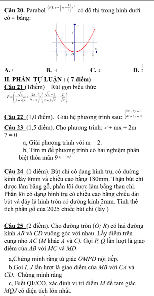 Parabol (P):y=(m- 1/2 )x^2 có dhat o thị trong hình dưới
Cdot Om bằng:
A. ¹ B. -| C. 2 D.  1/2 
II. PHÀN Tự LUẠN : ( 7 điểm)
Câu 21 (1điểm) Rút gọn biểu thức
P=( sqrt(x)/3+sqrt(x) + 2x/9-x ):( (sqrt(x)-1)/x-3sqrt(x) - 2/sqrt(x) )
Câu 22_(1,0 điểm). Giải hệ phương trình sau: beginarrayl 2x-3y=1 4x+3y=11endarray.
Câu 23_(1,5 điểm). Cho phương trình: x^2+mx+2m-
7=0
a, Giải phương trình với m=2.
b, Tìm m để phương trình có hai nghiệm phân
biệt thỏa mãn 9x_1=x_2^2
Câu 24_(1 điểm)._Bút chi có dạng hình trụ, có đường
kính đáy 8mm và chiều cao bằng 180mm. Thận bút chì
được làm bằng gỗ, phần lõi được làm bằng than chì.
Phần lõi có dạng hình trụ có chiều cao bằng chiều dài
bút và đáy là hình tròn có đường kính 2mm. Tính thể
tích phần gỗ của 2025 chiếc bút chì (lấy )
Câu 25_(2 điểm). Cho đường tròn (O;R) có hai đường
kính AB và CD vuông góc với nhau. Lấy điểm trên
cung nhỏ AC (M khác A và C). Gọi P Q lần lượt là giao
điểm của AB với MC và MD.
a,Chứng minh rằng tứ giác OMPD nội tiếp.
b,Gọi I, J lần lượt là giao điểm của MB với CA và
CD. Chứng minh rằng
c, Biết QI//CO, xác định vị trí điểm M đề tam giác
MQJ có diện tích lớn nhất.