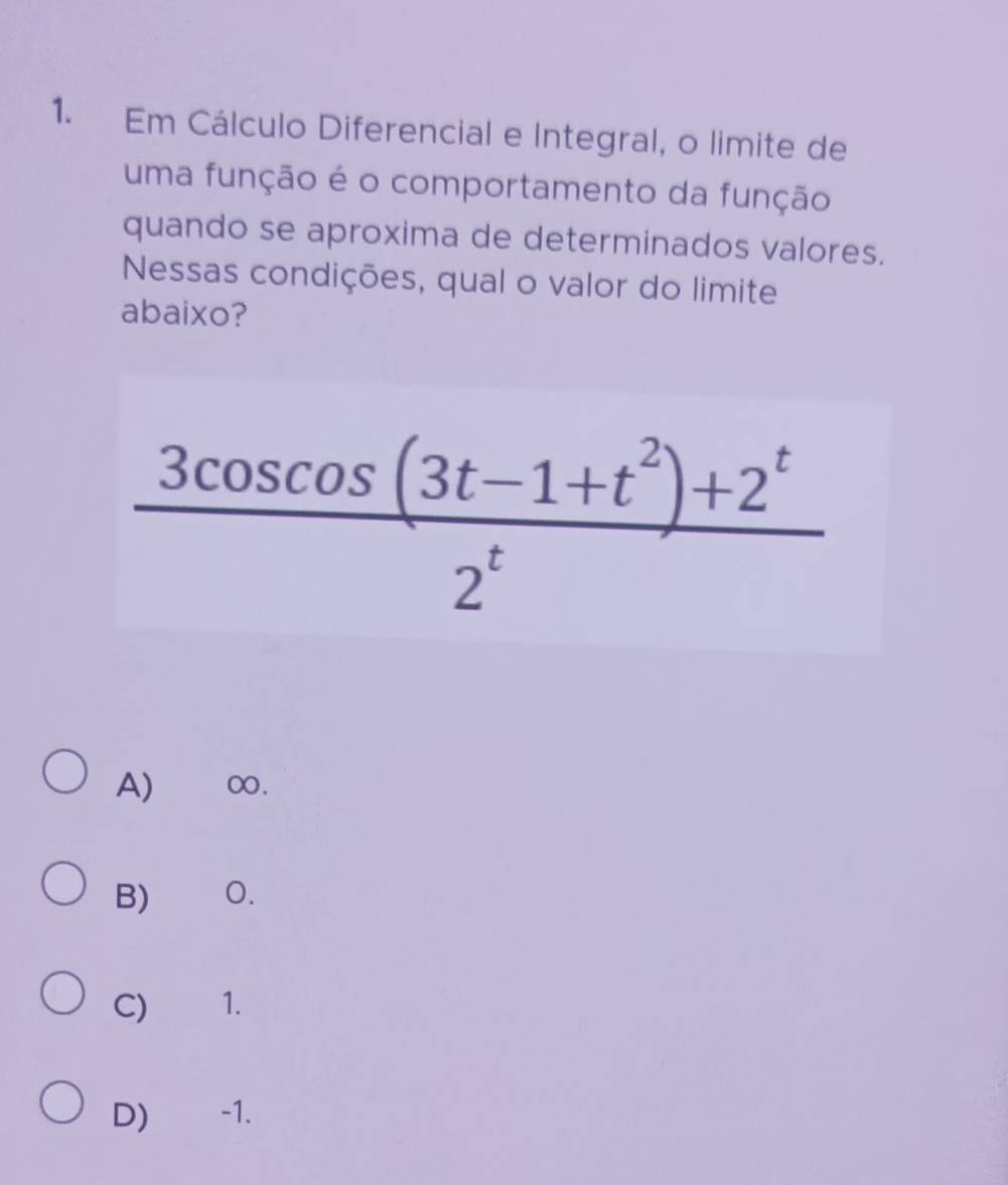 Em Cálculo Diferencial e Integral, o limite de
uma função é o comportamento da função
quando se aproxima de determinados valores.
Nessas condições, qual o valor do limite
abaixo?
 (3cos cos cos (3t-1+t^2)+2^t)/2^t 
A) ∞.
B) O.
C) 1.
D) -1.