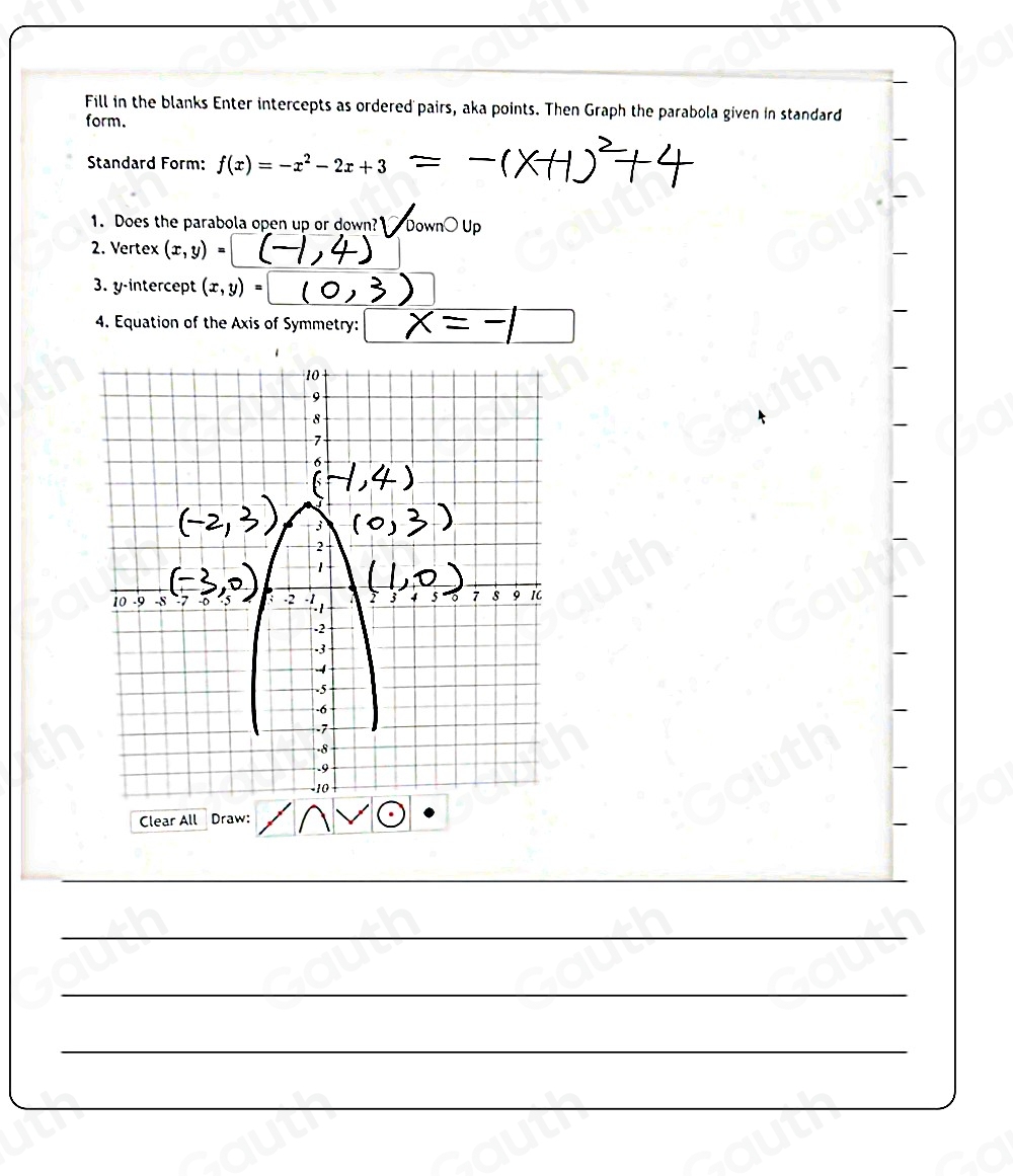 Fill in the blanks Enter intercepts as ordered pairs, aka points. Then Graph the parabola given in standard
form.
Standard Form: f(x)=-x^2-2x+3
1. Does the parabola open up or down? Dowi
2. Vertex (x,y)
3. y-intercept (x,y)=
4. Equation of the Axis of Symmetry:
Clear All Draw: