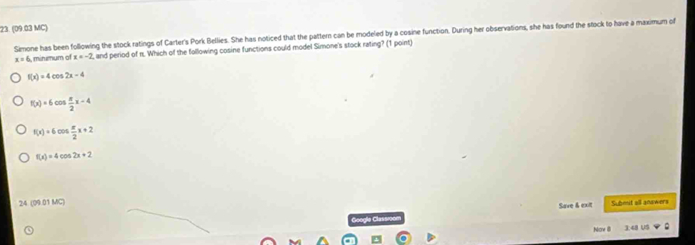 (09.03 MC)
Simone has been following the stock ratings of Carter's Pork Bellies. She has noticed that the pattern can be modeled by a cosine function. During her observations, she has found the stock to have a maximum of
x=6 minimum of x=-2 , and period of n. Which of the following cosine functions could model Simone's stock rating? (1 point)
f(x)=4cos 2x-4
f(x)=6cos  π /2 x-4
f(x)=6cos  π /2 x+2
f(x)=4cos 2x+2
24. (09.01 MC) Submit all answers
Google Classroom Save & exit
Nov 8 3:48