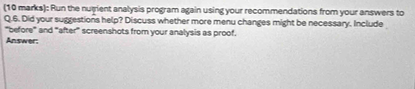 Run the nurient analysis program again using your recommendations from your answers to 
Q.6. Did your suggestions help? Discuss whether more menu changes might be necessary. Include 
“before” and “after” screenshots from your analysis as proof. 
Answer: